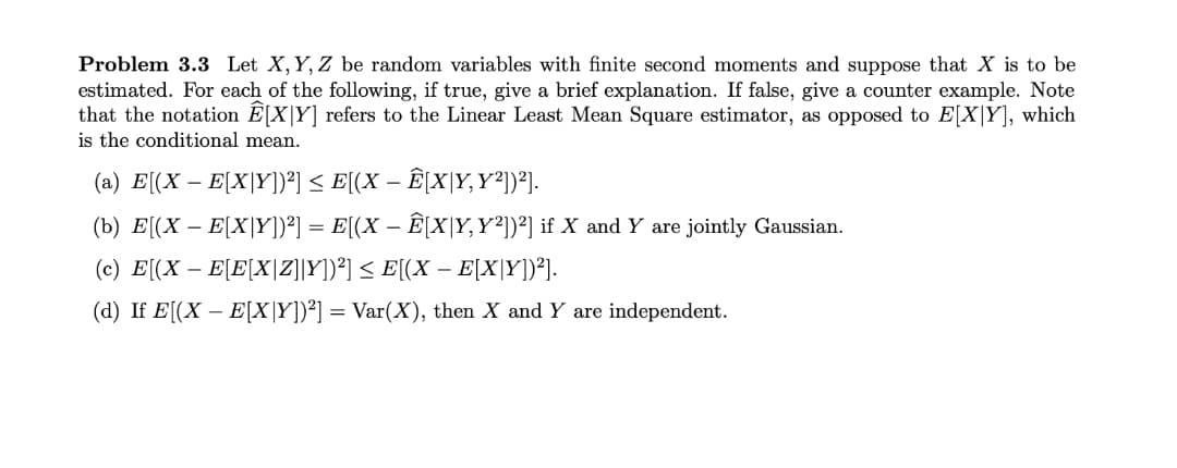 Problem 3.3 Let X, Y, Z be random variables with finite second moments and suppose that X is to be
estimated. For each of the following, if true, give a brief explanation. If false, give a counter example. Note
that the notation E[X|Y] refers to the Linear Least Mean Square estimator, as opposed to E[X|Y], which
is the conditional mean.
(a) E[(X – E[X|Y])²] < E[(X – Ê[X|Y,Y²))²].
-
(b) E[(X – E[X|Y])°] = E[(X – Ê[X|Y,Y²))²] if X and Y are jointly Gaussian.
(c) E[(X – E[E[X|Z]|Y])*] < E[(X – E[X|Y])°J.
(d) If E[(X – E[X|Y])²] = Var(X), then X and Y are independent.
