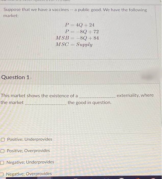 Suppose that we have a vaccines -- a public good. We have the following
market:
P = 4Q + 24
P = -8Q +72
-8Q + 84
MSC = Supply
%3D
MSB
%3|
Question 1
This market shows the existence of a
externality, where
the market
the good in question.
O Positive; Underprovides
O Positive; Overprovides
O Negative; Underprovides
Negative; Overprovides
