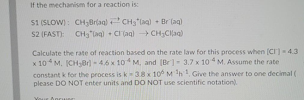 If the mechanism for a reaction is:
S1 (SLOW) : CH3Br(aq) 2 CH3*(aq) + Br (aq)
CH3 "(aq)
S2 (FAST):
-Cl (aq) CH3CI(aq)
Calculate the rate of reaction based on the rate law for this process when [CI] = 4.3
x 10 4 M, [CH3B1] = 4.6 x 104 M, and [Br] = 3.7 x 10 4 M. Assume the rate
constant k for the process is k = 3.8 x 10° Mh1. Give the answer to one decimal (
please DO NOT enter units and DO NOT use scientific notation).
Vour Answer:
