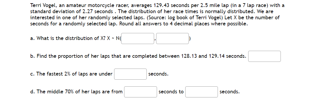 Terri Vogel, an amateur motorcycle racer, averages 129.43 seconds per 2.5 mile lap (in a 7 lap race) with a
standard deviation of 2.27 seconds . The distribution of her race times is normally distributed. We are
interested in one of her randomly selected laps. (Source: log book of Terri Vogel) Let X be the number of
seconds for a randomly selected lap. Round all answers to 4 decimal places where possible.
a. What is the distribution of X? X - N
b. Find the proportion of her laps that are completed between 128.13 and 129.14 seconds.
c. The fastest 2% of laps are under
seconds.
d. The middle 70% of her laps are from
seconds to
seconds.
