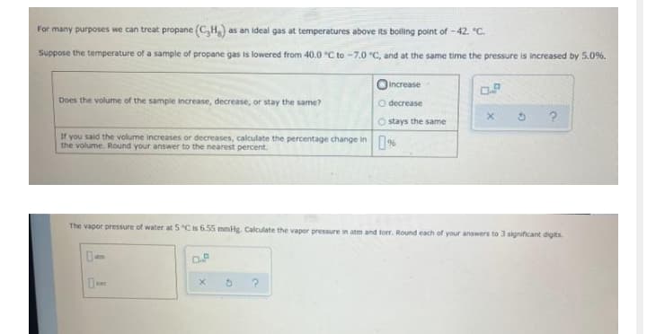 For many purposes we can treat propane (C,H)
as an ideal gas at temperatures above its boiling point of -42. °C.
Suppose the temperature of a sample of propane gas is lowered from 40.0 °C to -7.0 °C, and at the same time the pressure is increased by 5.0%.
OIncrease
Does the volume of the sampie increase, decrease, or stay the same?
O decrease
O stays the same
If you said the volume increases or decreases, calculate the percentage change in N
the volume. Round your answer to the nearest percent.
The vapor pressure of water at 5 °Cis 6.55 mmlg. Calculate the vapor pressure in atm and torr. Round each of your answers to 3 significant digits.
