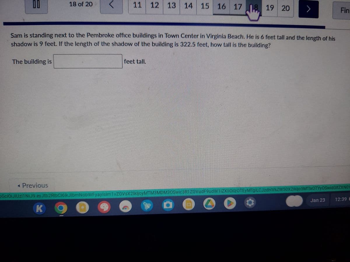 00
18 of 20
The building is
11 12 13 14 15 16
16 17 18 19 20
Sam is standing next to the Pembroke office buildings in Town Center in Virginia Beach. He is 6 feet tall and the length of his
shadow is 9 feet. If the length of the shadow of the building is 322.5 feet, how tall is the building?
4
feet tall.
>
< Previous
GciOiJIUZI1 NiJ9.ey Jtb2RlbC161kJlbmNobWFyaylsim1vZGVsX2lkljoyMTM3MDM30Swic3R1ZGVudF9udW1iZXliOilzOTEyMTgiLCJzdHVkZW50X2lkljo5MTIxOTYyOSwidGltZXNOY
K
O O
Fin
Jan 23
12:39