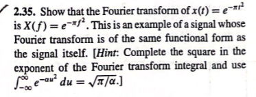 2.35. Show that the Fourier transform of x(t) = e-²
is X(f) = e-f². This is an example of a signal whose
Fourier transform is of the same functional form as
the signal itself. [Hint: Complete the square in the
exponent of the Fourier transform integral and use
Se-au² du = √/α.]