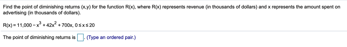 Find the point of diminishing returns (x,y) for the function R(x), where R(x) represents revenue (in thousands of dollars) and x represents the amount spent on
advertising (in thousands of dollars).
R(x) = 11,000 – x³
- x° + 42x + 700x, 0sxs20
The point of diminishing returns is. (Type an ordered pair.)
