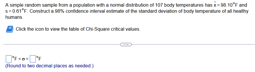 A simple random sample from a population with a normal distribution of 107 body temperatures has x = 98.10°F and
s = 0.61°F. Construct a 98% confidence interval estimate of the standard deviation of body temperature of all healthy
humans.
Click the icon to view the table of Chi-Square critical values.
°F<o<°F
(Round to two decimal places as needed.)