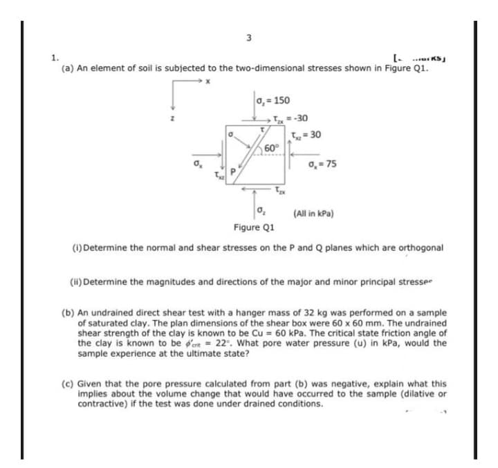 3
1.
(a) An element of soil is subjected to the two-dimensional stresses shown in Figure Q1.
0, = 150
=-30
= 30
60°
o, = 75
(All in kPa)
Figure Q1
(1) Determine the normal and shear stresses on the P and Q planes which are orthogonal
(ii) Determine the magnitudes and directions of the major and minor principal stresse
(b) An undrained direct shear test with a hanger mass of 32 kg was performed on a sample
of saturated clay. The plan dimensions of the shear box were 60 x 60 mm. The undrained
shear strength of the clay is known to be Cu = 60 kPa. The critical state friction angle of
the clay is known to be d'ern = 22°. What pore water pressure (u) in kPa, would the
sample experience at the ultimate state?
(c) Given that the pore pressure calculated from part (b) was negative, explain what this
implies about the volume change that would have occurred to the sample (dilative or
contractive) if the test was done under drained conditions.
