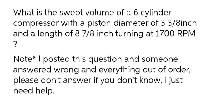 What is the swept volume of a 6 cylinder
compressor with a piston diameter of 3 3/8inch
and a length of 8 7/8 inch turning at 1700 RPM
?
Note* I posted this question and someone
answered wrong and everything out of order,
please don't answer if you don't know, i just
need help.
