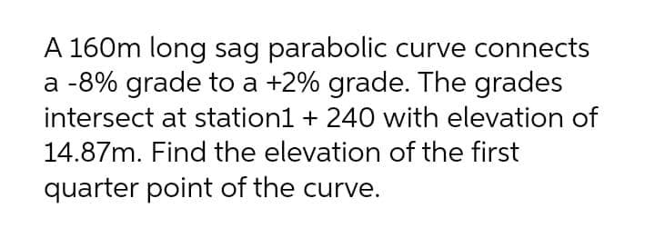 A 160m long sag parabolic curve connects
a -8% grade to a +2% grade. The grades
intersect at station1 + 240 with elevation of
14.87m. Find the elevation of the first
quarter point of the curve.
