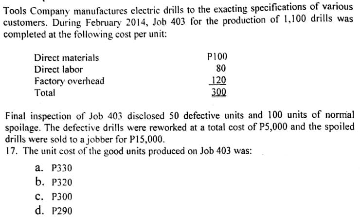 Tools Company manufactures electric drills to the exacting specifications of various
customers. During February 2014, Job 403 for the production of 1,100 drills was
completed at the following cost per unit:
P100
Direct materials
Direct labor
80
Factory overhead
Total
120
300
Final inspection of Job 403 disclosed 50 defective units and 100 units of normal
spoilage. The defective drills were reworked at a total cost of P5,000 and the spoiled
drills were sold to a jobber for P15,000.
17. The unit cost of the good units produced on Job 403 was:
а. Р330
b. Р320
с. Р300
d. P290

