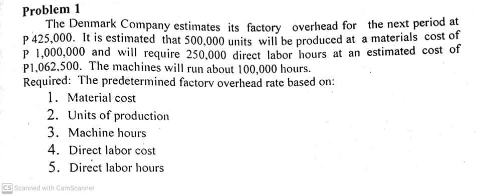 Problem 1
The Denmark Company estimates its factory overhead for the next period at
P 425,000. It is estimated that 500.000 units will be produced at a materials cost of
P 1,000,000 and will require 250.000 direct labor hours at an estimated cost of
P1,062,500. The machines will run about l100,000 hours.
Required: The predetermined factorv overhead rate based on:
1. Material cost
2. Units of production
3. Machine hours
4. Direct labor cost
5. Direct labor hours
Cs Scanned with CamScanner
