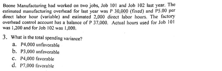 Boone Manufacturing had worked on two jobs, Job 101 and Job 102 last year. The
estimated manufacturing overhead for last year was P 30,000 (fixed) and P5.00 per
direct labor hour (variable) and estimated 2,000 direct labor hours. The factory
overhead control account has a balance of P 37,000. Actual hours used for Job 101
was 1,200 and for Job 102 was 1,000.
3. What is the total spending variance?
a. P4,000 unfavorable
b. P3,000 unfavorable
c. P4,000 favorable
d. P7,000 favorable
