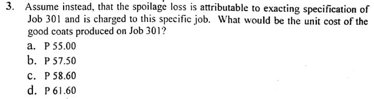 3. Assume instead, that the spoilage loss is attributable to exacting specification of
Job 301 and is charged to this specific job. What would be the unit cost of the
good coats produced on Job 301?
a. P 55.00
b. P 57.50
c. P 58.60
d. P61.60
