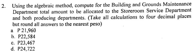 2. Using the algebraic method, compute for the Building and Grounds Maintenance
Department total amount to be alłocated to the Storeroom Service Department
and both producing departments. (Take all calculations to four decimal places
but round all answers to the nearest peso)
a P 21,960
b. Р22,584
с. Р23,467
d. P24,722
