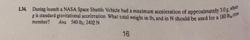 1.34. During launch a NASA Space Shuttle Vehicle had a maximum acceleration of approximately 3.0g, where
1.34. During launch a NASA Space Shuttle Vehicle had a maximum accelcration of approximately 3.03. et
g is standard gravitational acceleration. What total weight in Ib, and in N should be used for a 180 ib, cren
member?
Ans 540 lb: 2402 N
16
