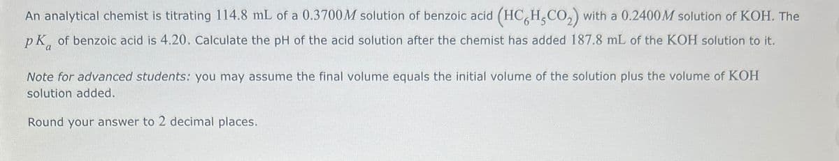 An analytical chemist is titrating 114.8 mL of a 0.3700M solution of benzoic acid (HC6H5CO2) with a 0.2400M solution of KOH. The
pk of benzoic acid is 4.20. Calculate the pH of the acid solution after the chemist has added 187.8 mL of the KOH solution to it.
Note for advanced students: you may assume the final volume equals the initial volume of the solution plus the volume of KOH
solution added.
Round your answer to 2 decimal places.