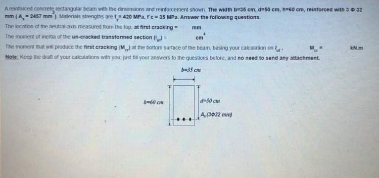 A reinforced concrete rectangular beam with the dimensions and reinforcement shown. The width b=35 cm, d=50 cm, h=60 cm, reinforced with 30 32
mm (A, = 2457 mm) Materials strengths are t= 420 MPa, rc= 35 MPa. Answer the following questions.
The location of the neutral-axis measured from the top, at first cracking =
mm
The moment of inertia of the un-cracked transformed section (I)=
The moment that will produce the first cracking (M) at the bottom surtace of the beam, basing your calculation on
Note: Keep the draft of your calculations with you, just fill your answers to the questions before, and no need to send any attachment.
cm
KN.m
b=35 cm
-60 ct
du50 cun
A.(3032 mm)
