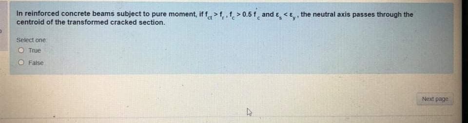 In reinforced concrete beams subject to pure moment, if f>f,, f > 0.5 f, and e <E,, the neutral axis passes through the
centroid of the transformed cracked section.
Select one:
O True
O False
Next page
