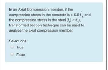 In an Axial Compression member, if the
compression stress in the concrete is > 0.51, and
the compression stress in the steel (f) < (1).
transformed section technique can be used to
analyze the axial compression member.
Select one:
True
False
