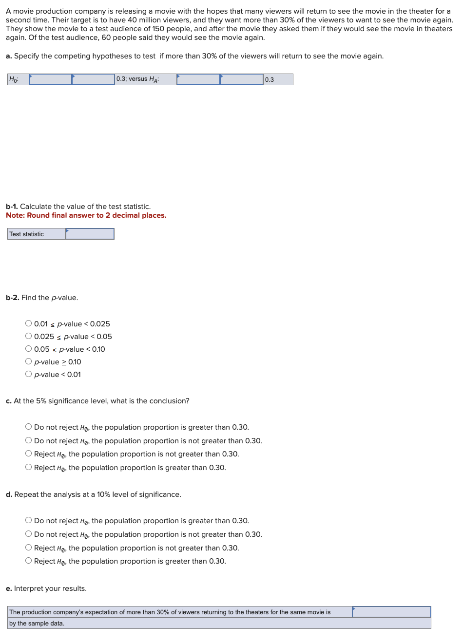 A movie production company is releasing a movie with the hopes that many viewers will return to see the movie in the theater for a
second time. Their target is to have 40 million viewers, and they want more than 30% of the viewers to want to see the movie again.
They show the movie to a test audience of 150 people, and after the movie they asked them if they would see the movie in theaters
again. Of the test audience, 60 people said they would see the movie again.
a. Specify the competing hypotheses to test if more than 30% of the viewers will return to see the movie again.
Ho:
b-1. Calculate the value of the test statistic.
Note: Round final answer to 2 decimal places.
Test statistic
b-2. Find the p-value.
O 0.01 ≤ p-value < 0.025
O 0.025 s p-value < 0.05
O 0.05 s p-value < 0.10
O p-value ≥ 0.10
O p-value < 0.01
0.3; versus HA:
c. At the 5% significance level, what is the conclusion?
O Do not reject Ho, the population proportion is greater than 0.30.
O Do not reject Ho, the population proportion is not greater than 0.30.
O Reject Ho, the population proportion is not greater than 0.30.
O Reject Ho, the population proportion is greater than 0.30.
d. Repeat the analysis at a 10% level of significance.
O Do not reject Ho, the population proportion is greater than 0.30.
O Do not reject Ho, the population proportion is not greater than 0.30.
O Reject Ho, the population proportion is not greater than 0.30.
O Reject Ho, the population proportion is greater than 0.30.
e. Interpret your results.
0.3
The production company's expectation of more than 30% of viewers returning to the theaters for the same movie is
by the sample data.