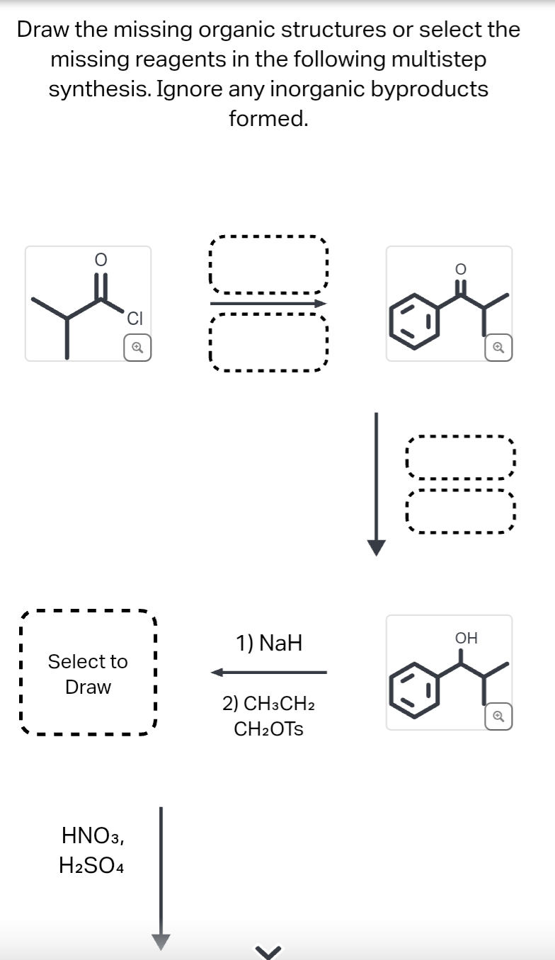 Draw the missing organic structures or select the
missing reagents in the following multistep
synthesis. Ignore any inorganic byproducts
formed.
CI
Select to
Draw
HNO3,
H2SO4
I
I
I
00
1) NaH
2) CH3CH2
CH₂OTS
>
00
OH
Q