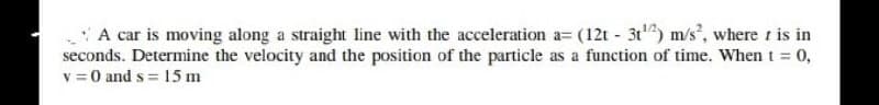 A car is moving along a straight line with the acceleration a= (12t - 3t) m/s, where is in
seconds. Determine the velocity and the position of the particle as a function of time. Whent = 0,
v = 0 and s = 15 m
