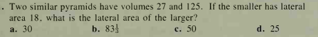 Two similar pyramids have volumes 27 and 125. If the smaller has lateral
area 18. what is the lateral area of the larger?
c. 50
а. 30
b. 834
d. 25
