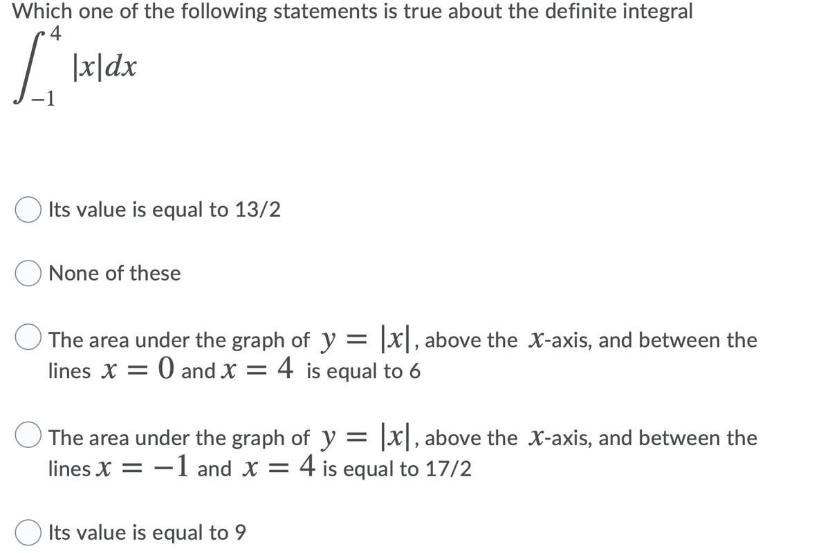 Which one of the following statements is true about the definite integral
4
|x|dx
Its value is equal to 13/2
None of these
The area under the graph of y = |x|, above the X-axis, and between the
lines X = 0 and X = 4 is equal to 6
The area under the graph of y = |x|, above the X-axis, and between the
lines X = -1 and X = 4 is equal to 17/2
Its value is equal to 9
