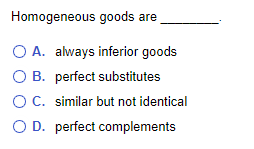 Homogeneous goods are
O A. always inferior goods
O B. perfect substitutes
OC. similar but not identical
O D. perfect complements
