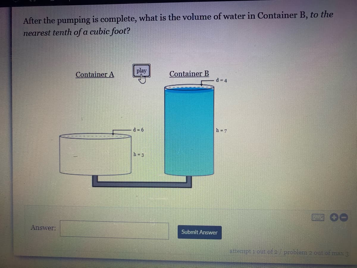 After the pumping is complete, what is the volume of water in Container B, to the
nearest tenth of a cubic foot?
play
Container A
Container B
d = 4
d = 6
h = 7
h = 3
Answer:
Submit Answer
attempt i out of 2 problem 2 out ot max 3
