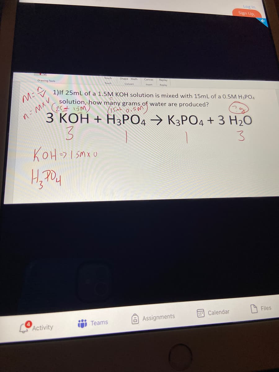 Log In
Sign Up.
Touch
Drawing Tools
Shape Math
Replay
Convert
Replay
1)lf 25mL of a 1.5M KOH solution is mixed with 15mL of a 0.5M H3PO4
solution, how many grams of water are produced?
(25 15M)
З КОН + Н3РОД > КЗРОД +3 H20
n-MXV
3.
KOH-I sMxO
Files
Calendar
aAssignments
Teams
Activity
