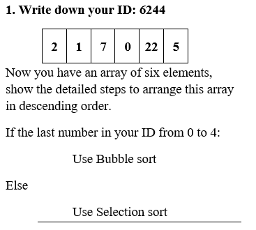 1. Write down your ID: 6244
2 170 22
0 22 5
Now you have an array of six elements,
show the detailed steps to arrange this array
in descending order.
If the last number in your ID from 0 to 4:
Use Bubble sort
Else
Use Selection sort
