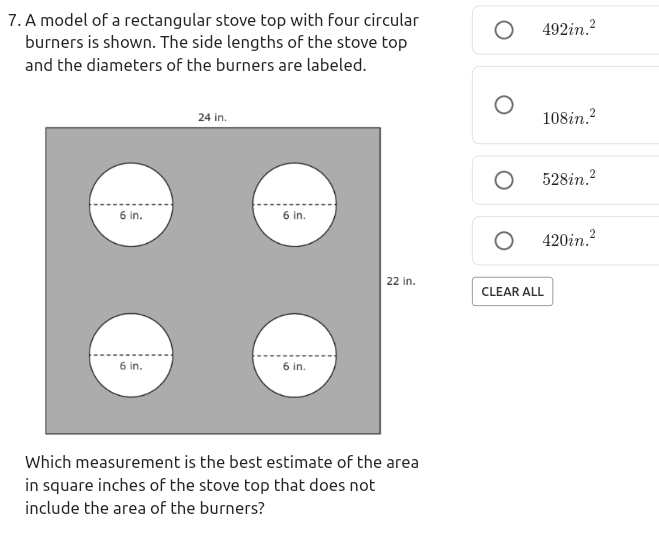 7. A model of a rectangular stove top with four circular
burners is shown. The side lengths of the stove top
492in.?
and the diameters of the burners are labeled.
24 in.
108in.?
528in.?
6 in.
6 in.
420in.?
22 in.
CLEAR ALL
6 in.
in.
Which measurement is the best estimate of the area
in square inches of the stove top that does not
include the area of the burners?
