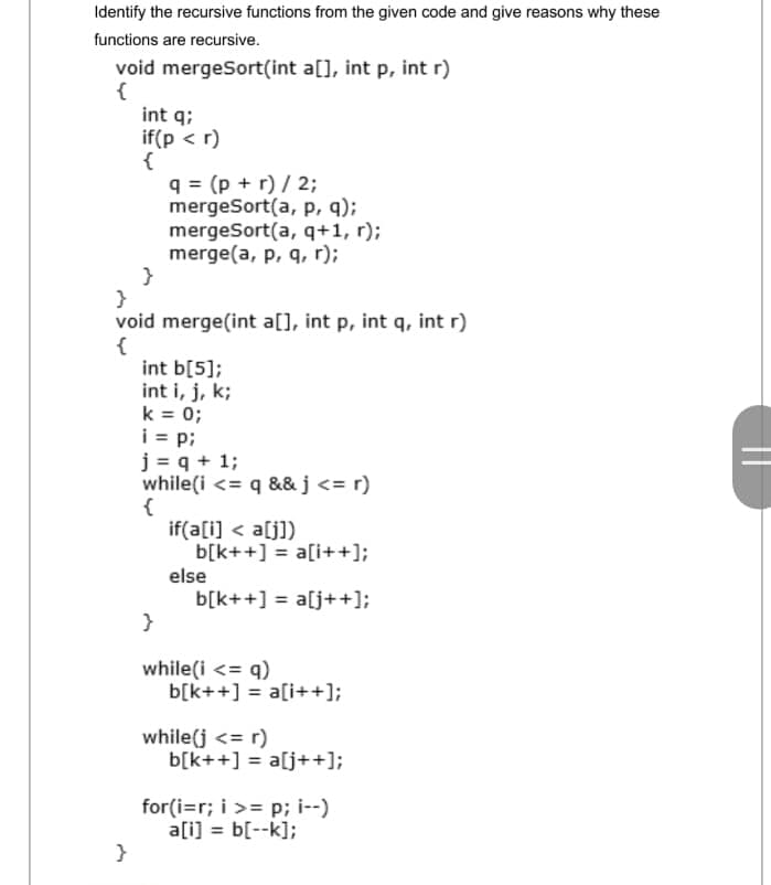 Identify the recursive functions from the given code and give reasons why these
functions are recursive.
void mergeSort(int a[], int p, int r)
{
int q;
if(p < r)
{
q = (p + r) / 2;
mergeSort(a, p, q);
mergeSort(a, q+1, r);
merge(a, p, q, r);
}
void merge(int a[], int p, int q, int r)
{
int b[5];
int i, j, k;
k = 0;
i = p;
j = q + 1;
while(i <= q &&j<= r)
{
if(a[i] < a[j])
b[k++] = a[i++];
else
b[k++] = a[j++];
}
while(i <= q)
b[k++] = a[i++];
while(j <= r)
b[k++] = a[j++];
for(i=r; i >= p; i--)
a[i] = b[--k];
%3D
