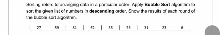 Sorting refers to arranging data in a particular order. Apply Bubble Sort algorithm to
sort the given list of numbers in descending order. Show the results of each round of
the bubble sort algorithm.
27
59
81
62
35
56
31
23
6.
