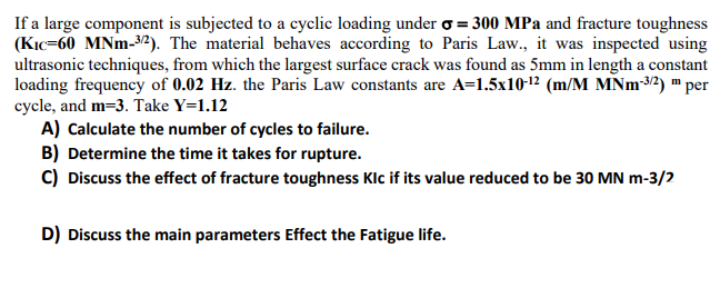 If a large component is subjected to a cyclic loading under o = 300 MPa and fracture toughness
(KIc=60 MNm-32). The material behaves according to Paris Law., it was inspected using
ultrasonic techniques, from which the largest surface crack was found as 5mm in length a constant
loading frequency of 0.02 Hz. the Paris Law constants are A=1.5x1012 (m/M MNM3/2) m per
cycle, and m=3. Take Y=1.12
A) Calculate the number of cycles to failure.
B) Determine the time it takes for rupture.
C) Discuss the effect of fracture toughness Klc if its value reduced to be 30 MN m-3/2
D) Discuss the main parameters Effect the Fatigue life.
