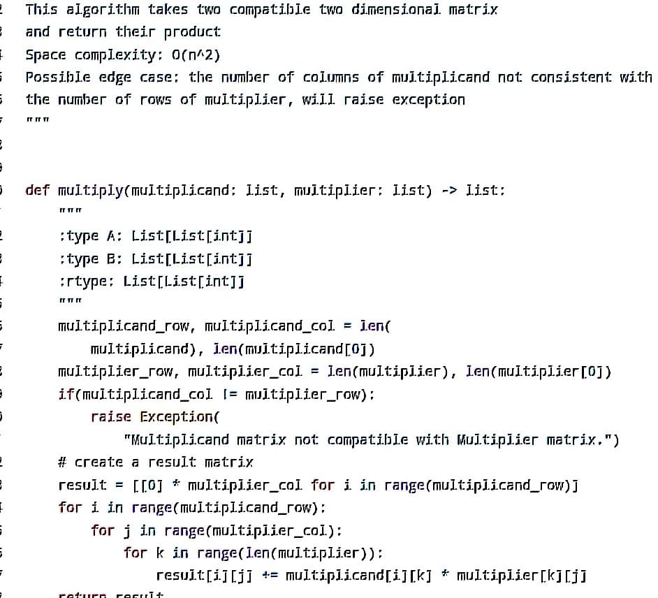 2 This algorithm takes two compatible two dimensional matrix
}
and return their product
1 Space complexity: 0(n^2)
G Possible edge case: the number of columns of multiplicand not consistent with
5
the number of rows of multiplier, will raise exception
7
3
}
3
2
3
1
6
3
}
}
2
8
1
5
6
rrrr Tr
def multiply(multiplicand: list, multiplier; list) -> list;
FT TT TT
:type A: List[List[int]]
:type B: List[List[int]]
:rtype: List[List[int]]
rr TT TT
multiplicand_row, multiplicand_col. = Len(
multiplicand), len(multiplicand[0])
multiplier_row, multiplier_col. = len(multiplier), len(multiplier [0])
if(multiplicand_col [= multiplier_row):
raise Exception(
"Multiplicand matrix not compatible with Multiplier matrix.")
# create a result matrix
result = [[0] * multiplier_col for i in range(multiplicand_row]]
for i in range(multiplicand_row):
for j in range(multiplier_col):
for k in range(len(multiplier)):
result[i][j] += multiplicand[i][k] * multiplier [k][j]
return Facul+