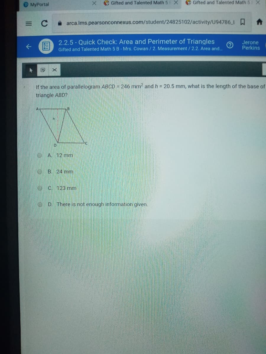 OMyPortal
O Gifted and Talented Math 5E X
O Gifted and Talented Math 5 X
C
A arca.lms.pearsonconnexus.com/student/24825102/activity/U94786_1
图
2.2.5 - Quick Check: Area and Perimeter of Triangles
Gifted and Talented Math 5 B - Mrs. Cowan / 2. Measurement/2.2. Area and..
Jerone
Perkins
If the area of parallelogram ABCD = 246 mm2 and h = 20.5 mm, what is the length of the base of
triangle ABD?
A. 12 mm
B. 24 mm
oC 123 mm
D. There is not enough information given.
