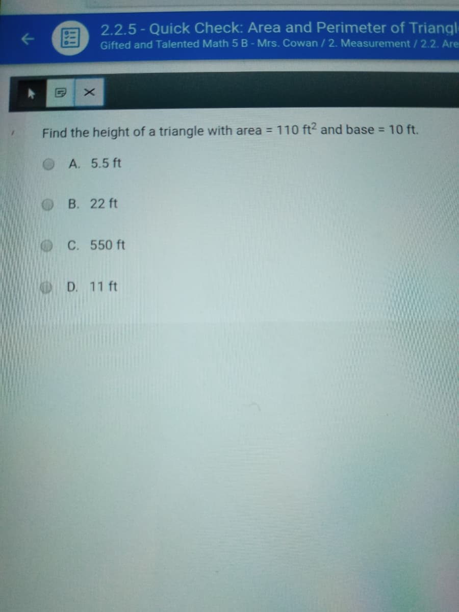 国
2.2.5 - Quick Check: Area and Perimeter of Triangl
Gifted and Talented Math 5 B - Mrs. Cowan / 2. Measurement/ 2.2. Are
Find the height of a triangle with area = 110 ft2 and base = 10 ft.
A. 5.5 ft
B. 22 ft
C. 550 ft
D. 11 ft
