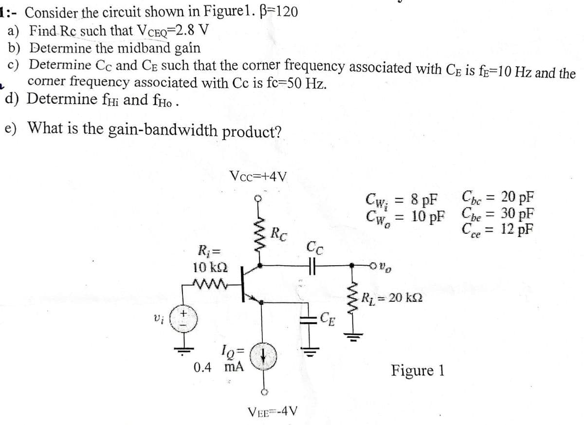 1:- Consider the circuit shown in Figure1. ß=120
a) Find Rc such that VCEQ-2.8 V
b) Determine the midband gain
c) Determine Cc and CE such that the corner frequency associated with CE is f-10 Hz and the
corner frequency associated with Cc is fc-50 Hz.
d) Determine fHi and fío.
e) What is the gain-bandwidth product?
R₁ =
10 kQ
Vcc=+4V
lo=
0.4 mA
Rc
VEE=-4V
Сс
HF
CE
CW₂
CWo
=
=
8 pF
10 pF
R₁ = 20 kQ
Figure 1
Cbc = 20 pF
Che =
Cre
=
30 pF
12 pF