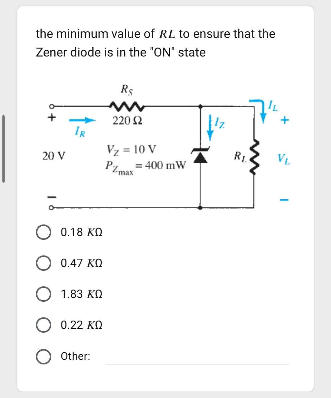 the minimum value of RL to ensure that the
Zener diode is in the "ON" state
20 V
IR
0.18 ΚΩ
0.47 ΚΩ
1.83 ΚΩ
Ο 0.22 ΚΩ
Other:
R$
220 Ω
Vz = 10 V
PZmax = 400 mW
RI
IL
+
VL