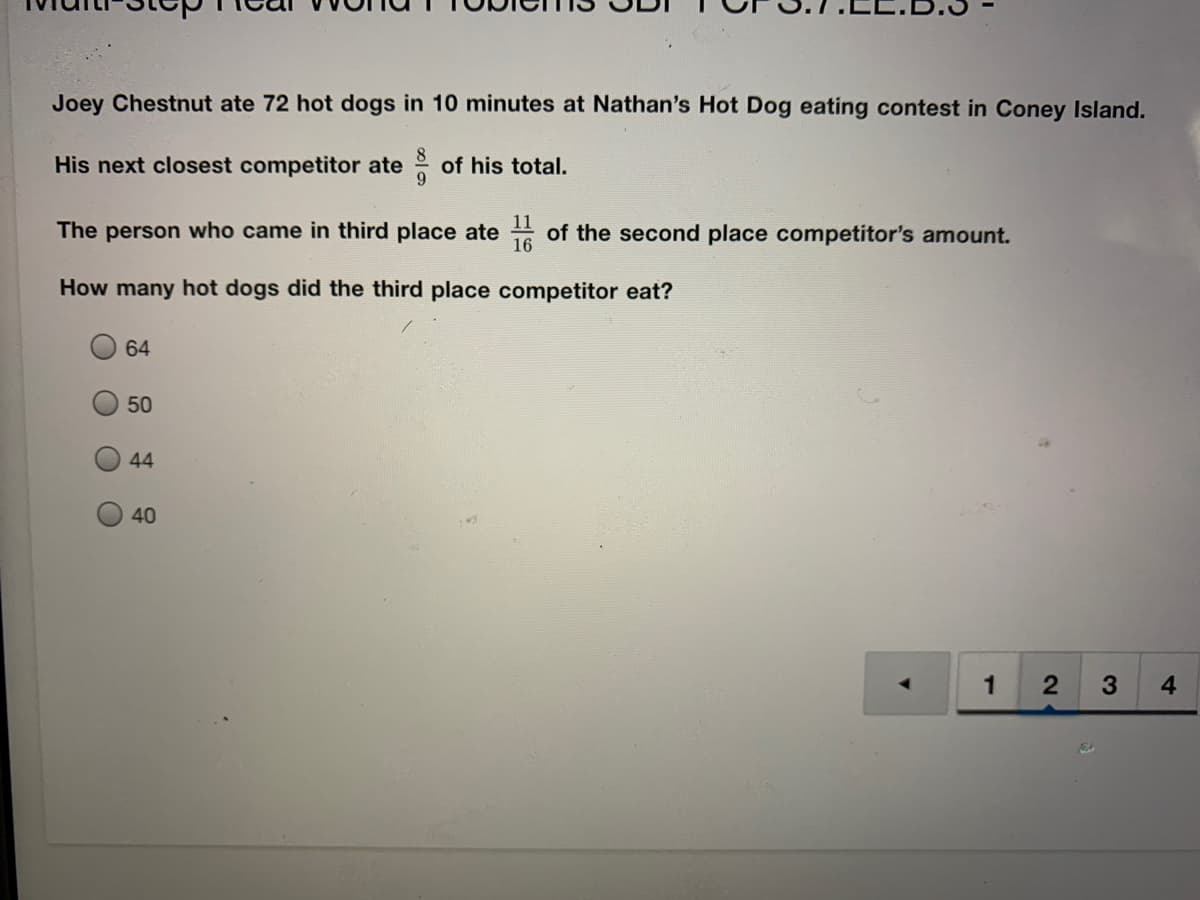 Joey Chestnut ate 72 hot dogs in 10 minutes at Nathan's Hot Dog eating contest in Coney Island.
His next closest competitor ate of his total.
11
The person who came in third place ate
of the second place competitor's amount.
16
How many hot dogs did the third place competitor eat?
64
50
44
40
1
4
O O
