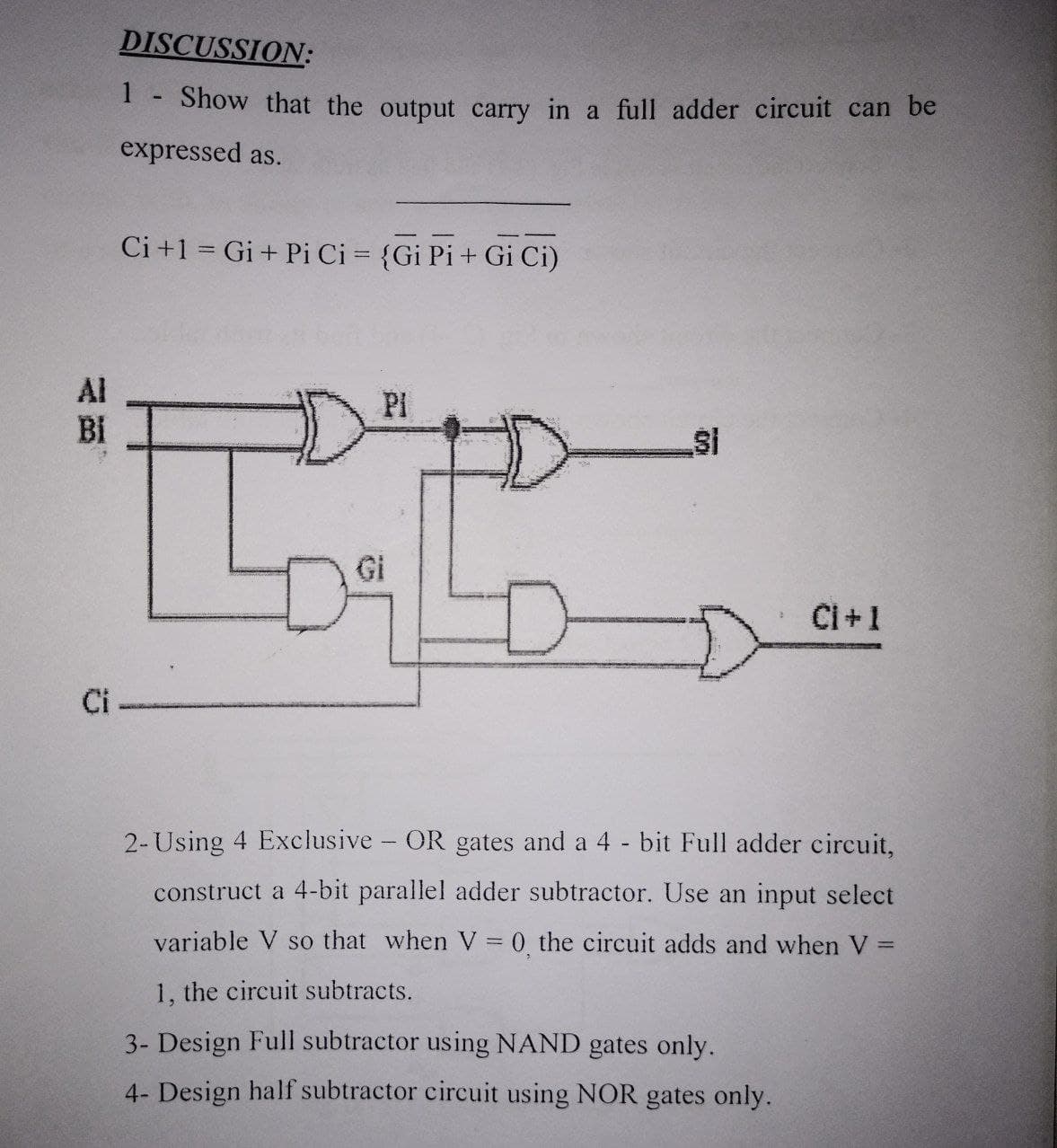 DISCUSSION:
1.
Show that the output carry in a full adder circuit can be
expressed as.
Ci +1 = Gi+ Pi Ci = {Gi Pi+ Gi Ci)
Al
PI
Bi
Si
Gi
Ci+1
Ci
2-Using 4 Exclusive - OR gates and a 4 - bit Full adder circuit,
construct a 4-bit parallel adder subtractor. Use an input select
variable V so that when V = 0 the circuit adds and when V =
%3D
1, the circuit subtracts.
3- Design Full subtractor using NAND gates only.
4- Design half subtractor circuit using NOR gates only.
