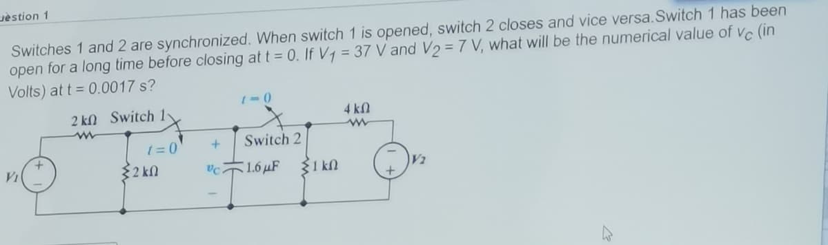 uèstion 1
Switches 1 and 2 are synchronized. When switch 1 is opened, switch 2 closes and vice versa.Switch 1 has been
open for a long time before closing at t = 0. If Vy = 37 V and V2 = 7 V, what will be the numerical value of vc (in
Volts) at t = 0.0017 s?
2 k) Switch 1-
4 kN
t = 0
Switch 2
32 kn
1.6 μ
31 kN
V2
