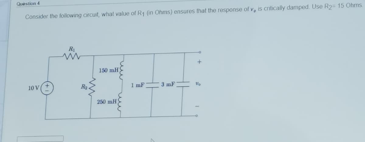 Quèstion 4
Consider the following circuit, what value of R1 (in Ohms) ensures that the response of v, is critically damped. Use R2= 15 Ohms.
R1
150 mH
R2
1 mF
3 mF
10 V
250 mH
u
