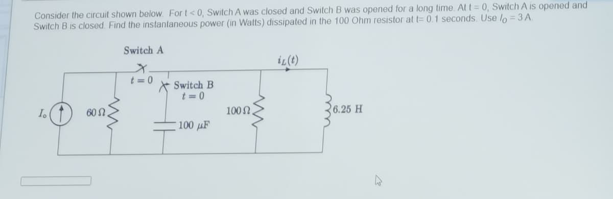 Consider the circuit shown below. For t<0, Switch A was closed and Switch B was opened for a long time. At t = 0, Switch A is opened and
Switch B is closed. Find the instantaneous power (in Watts) dissipated in the 100 Ohm resistor at t= 0.1 seconds. Use lo = 3 A.
Switch A
iL(t)
t = 0
Switch B
t = 0
60 Ω.
100 N
6.25 H
100 µF
