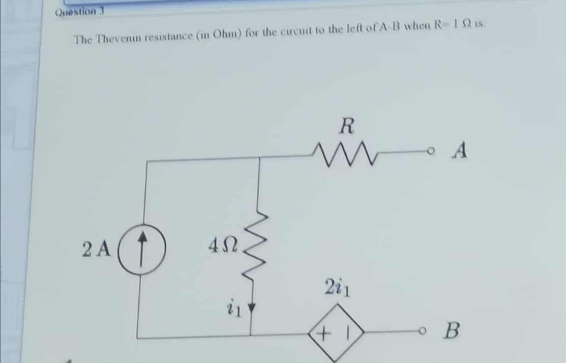 Question 3
The Thevenin resistance (in Ohm) for the circuit to the lelt of A B when R 1Q is:
R
o A
2 A(1
2i1
o B
