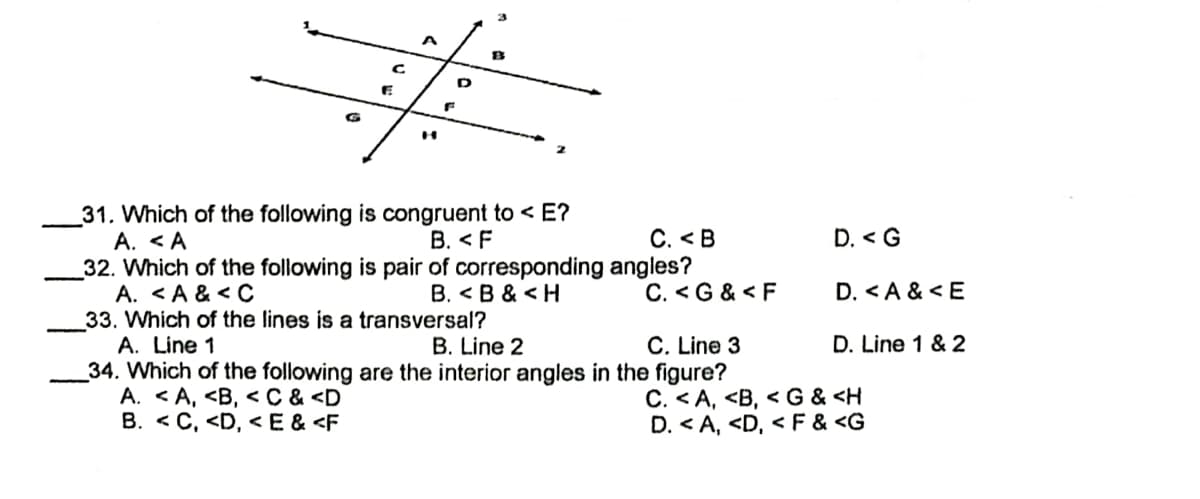 C
D
13
H
31. Which of the following is congruent to < E?
A. <A
B. <F
C. <B
32. Which of the following is pair of corresponding
A. <A & <C
B. <B & <H
C. <G & <F
33. Which of the lines is a transversal?
A. Line 1
B. Line 2
C. Line 3
34. Which of the following are the interior angles in the figure?
A. <A, <B, < C & <D
C. <A, <B, <G & <H
B. <C, <D, <E & <F
D. <A, <D, <F & <G
angles?
D. <G
D. <A & <E
D. Line 1 & 2