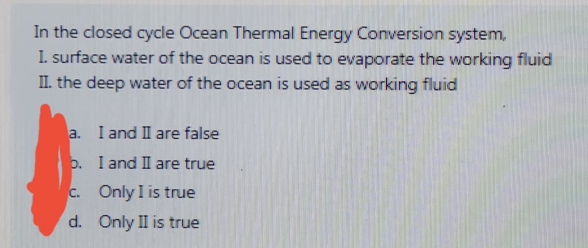 In the closed cycle Ocean Thermal Energy Conversion system.
I. surface water of the ocean is used to evaporate the working fluid
II. the deep water of the ocean is used as working fluid
a.
I and II are false
0. I and II are true
C. Only I is true
d. Only II is true
