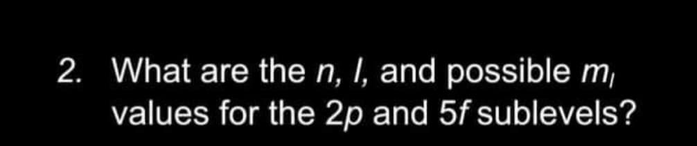 2. What are the n, I, and possible m,
values for the 2p and 5f sublevels?
