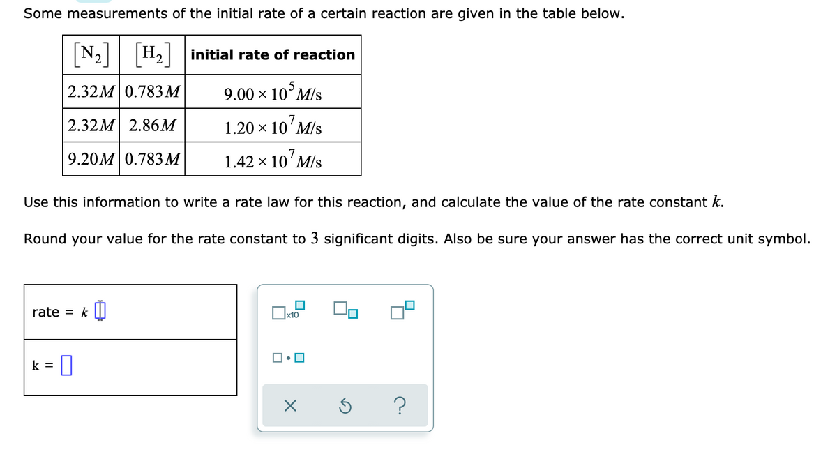 Some measurements of the initial rate of a certain reaction are given in the table below.
[N2] [H]
H, initial rate of reaction
| 2.32М 0.783М
9.00 x 10°M/s
|2.32М 2.86М
1.20 × 10'M/s
9.20M 0.783М
1.42 x 10'M/s
Use this information to write a rate law for this reaction, and calculate the value of the rate constant k.
Round your value for the rate constant to 3 significant digits. Also be sure your answer has the correct unit symbol.
rate = k II
k = 0
